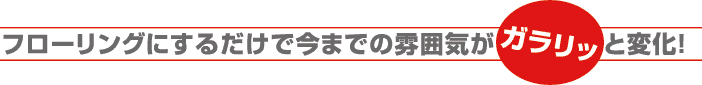 フローリングにするだけで今までの雰囲気がガラリと変化